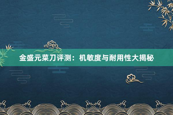 金盛元菜刀评测：机敏度与耐用性大揭秘